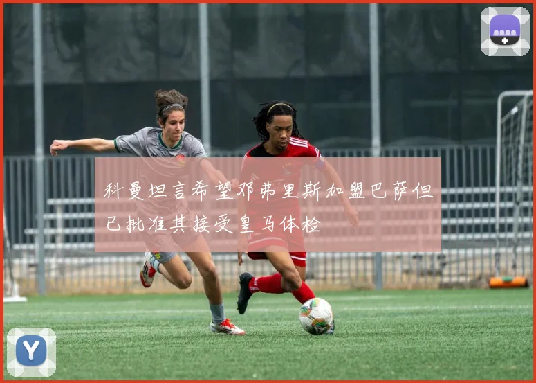科曼坦言希望邓弗里斯加盟巴萨但已批准其接受皇马体检
