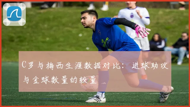 C罗与梅西生涯数据对比：进球助攻与金球数量的较量