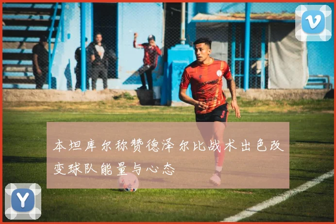 本坦库尔称赞德泽尔比战术出色改变球队能量与心态