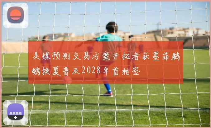 美媒预测交易方案开拓者获墨菲鹈鹕换夏普及2028年首轮签
