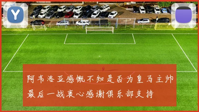 阿韦洛亚感慨不知是否为皇马主帅最后一战衷心感谢俱乐部支持