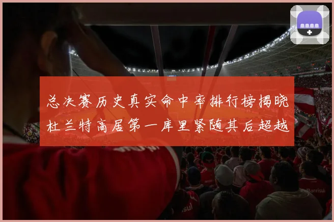 总决赛历史真实命中率排行榜揭晓杜兰特高居第一库里紧随其后超越奥尼尔