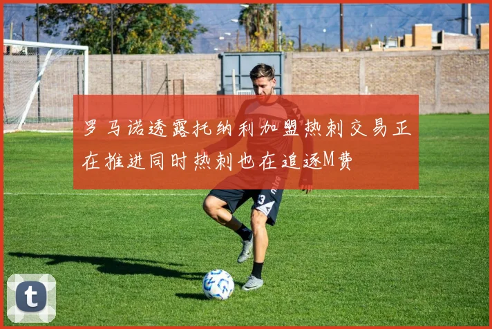 罗马诺透露托纳利加盟热刺交易正在推进同时热刺也在追逐M费