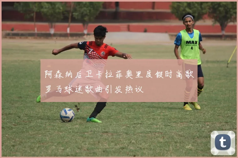 阿森纳后卫卡拉菲奥里度假时高歌罗马球迷歌曲引发热议