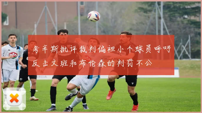 考辛斯批评裁判偏袒小个球员呼吁反击文班和布伦森的判罚不公