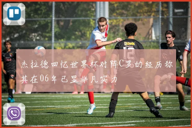 杰拉德回忆世界杯对阵C罗的经历称其在06年已显非凡实力