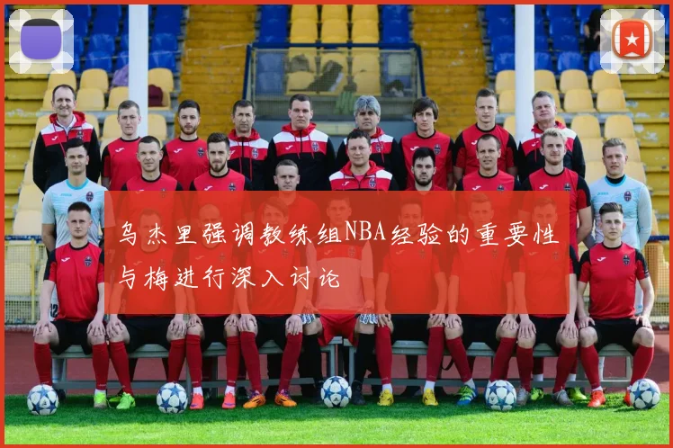乌杰里强调教练组NBA经验的重要性与梅进行深入讨论
