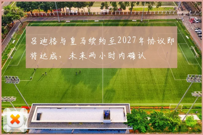吕迪格与皇马续约至2027年协议即将达成，未来两小时内确认