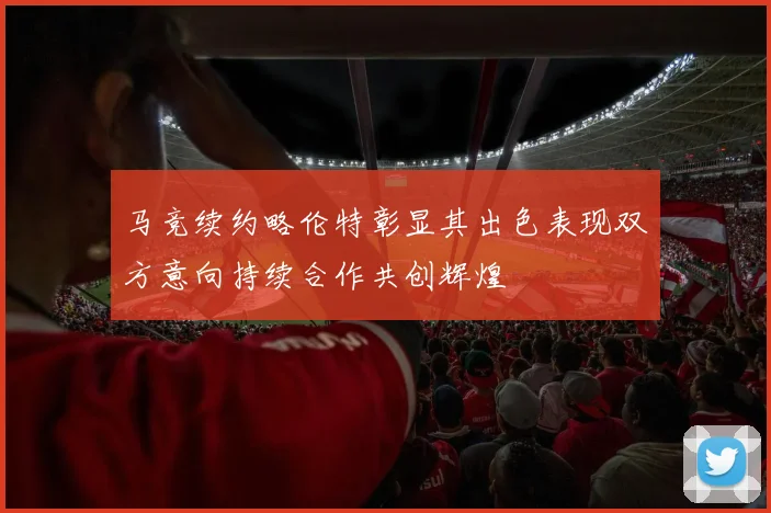 马竞续约略伦特彰显其出色表现双方意向持续合作共创辉煌