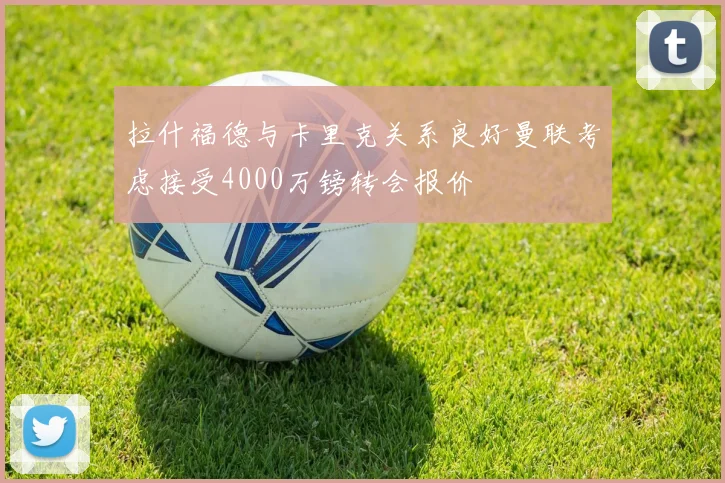 拉什福德与卡里克关系良好曼联考虑接受4000万镑转会报价