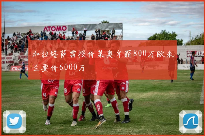 加拉塔萨雷报价莱奥年薪800万欧米兰要价6000万