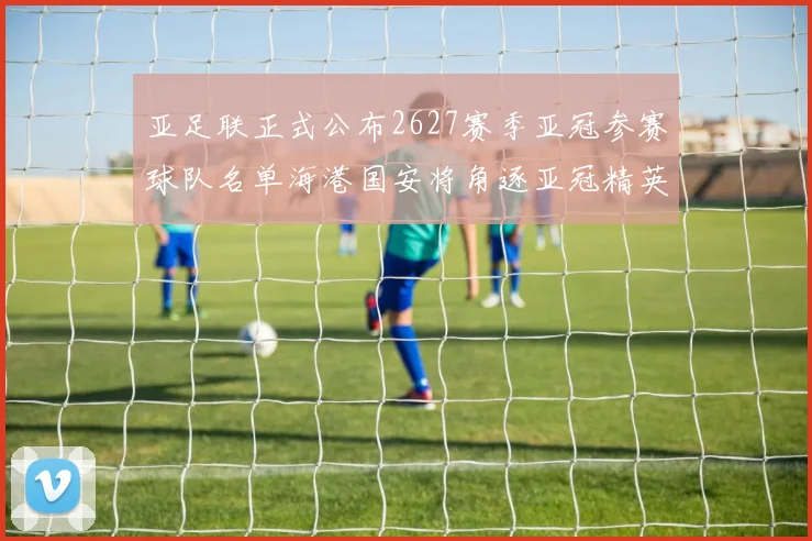 亚足联正式公布2627赛季亚冠参赛球队名单海港国安将角逐亚冠精英联赛