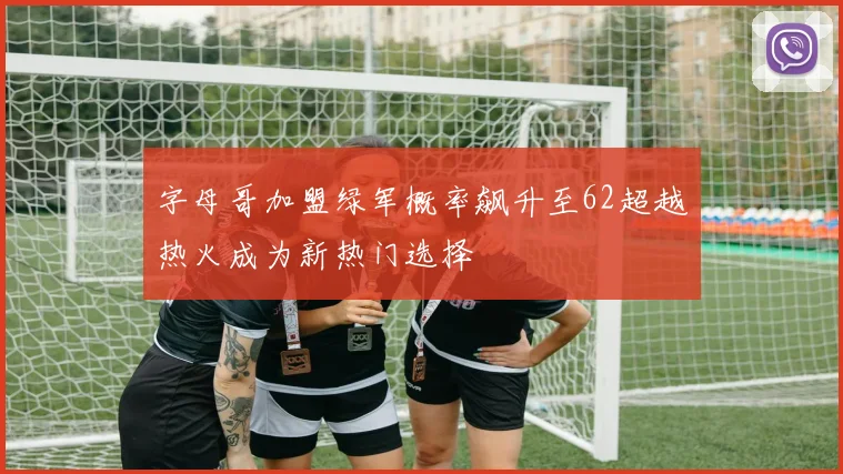 字母哥加盟绿军概率飙升至62超越热火成为新热门选择