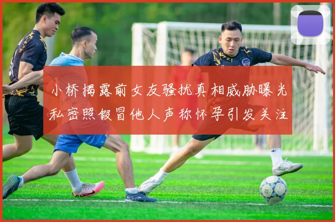 小桥揭露前女友骚扰真相威胁曝光私密照假冒他人声称怀孕引发关注