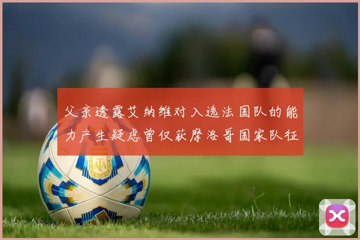 父亲透露艾纳维对入选法国队的能力产生疑虑曾仅获摩洛哥国家队征召