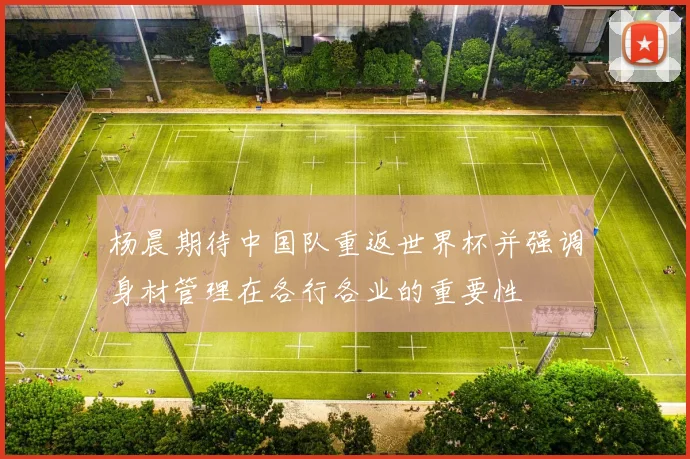杨晨期待中国队重返世界杯并强调身材管理在各行各业的重要性