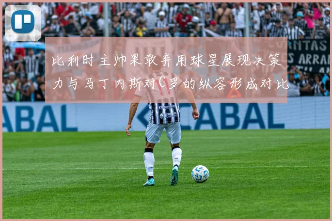 比利时主帅果敢弃用球星展现决策力与马丁内斯对C罗的纵容形成对比