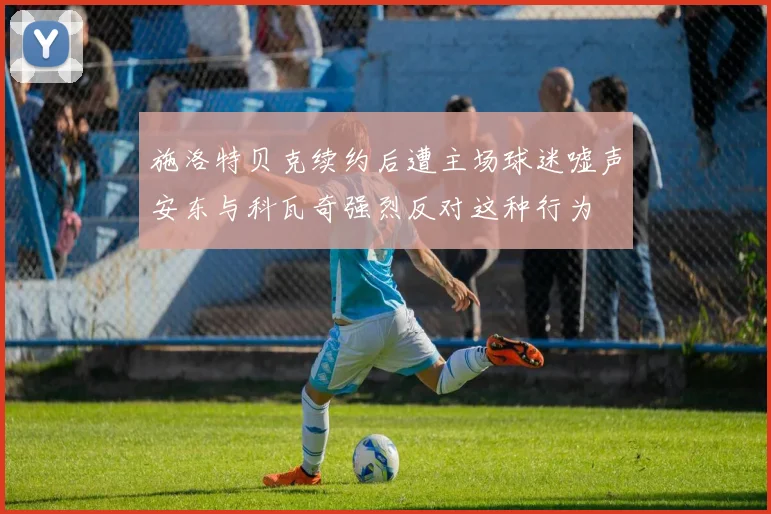 施洛特贝克续约后遭主场球迷嘘声安东与科瓦奇强烈反对这种行为