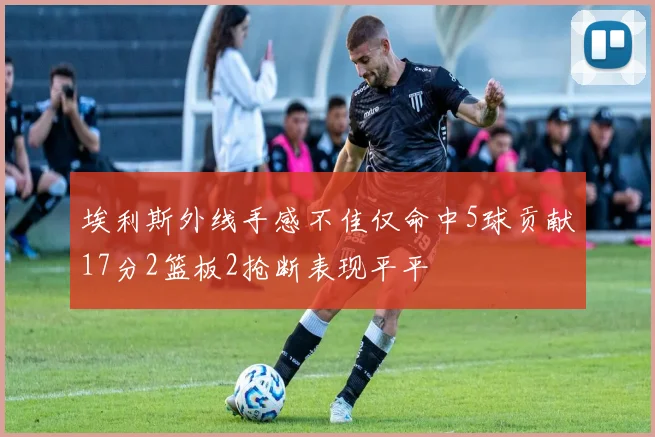 埃利斯外线手感不佳仅命中5球贡献17分2篮板2抢断表现平平