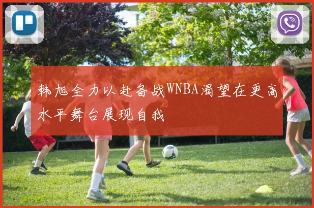 韩旭全力以赴备战WNBA渴望在更高水平舞台展现自我