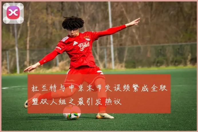 杜兰特与申京末节失误频繁成全联盟双人组之最引发热议