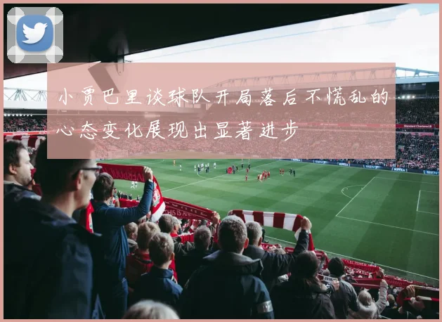 小贾巴里谈球队开局落后不慌乱的心态变化展现出显著进步