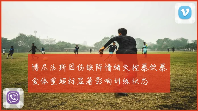 博尼法斯因伤缺阵情绪失控暴饮暴食体重超标显著影响训练状态
